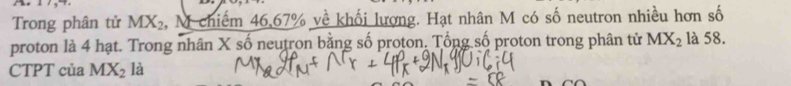 1 /,4. 
Trong phân tử MX_2 , M chiếm 46, 67% về khối lượng. Hạt nhân M có số neutron nhiều hơn số 
proton là 4 hạt. Trong nhân X số neutron bằng số proton. Tổng số proton trong phân tử MX_2 là 58. 
CTPT của MX_2 là