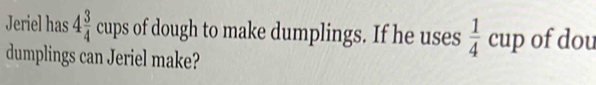 Jeriel has 4 3/4 cups of dough to make dumplings. If he uses  1/4 cup of dou 
dumplings can Jeriel make?