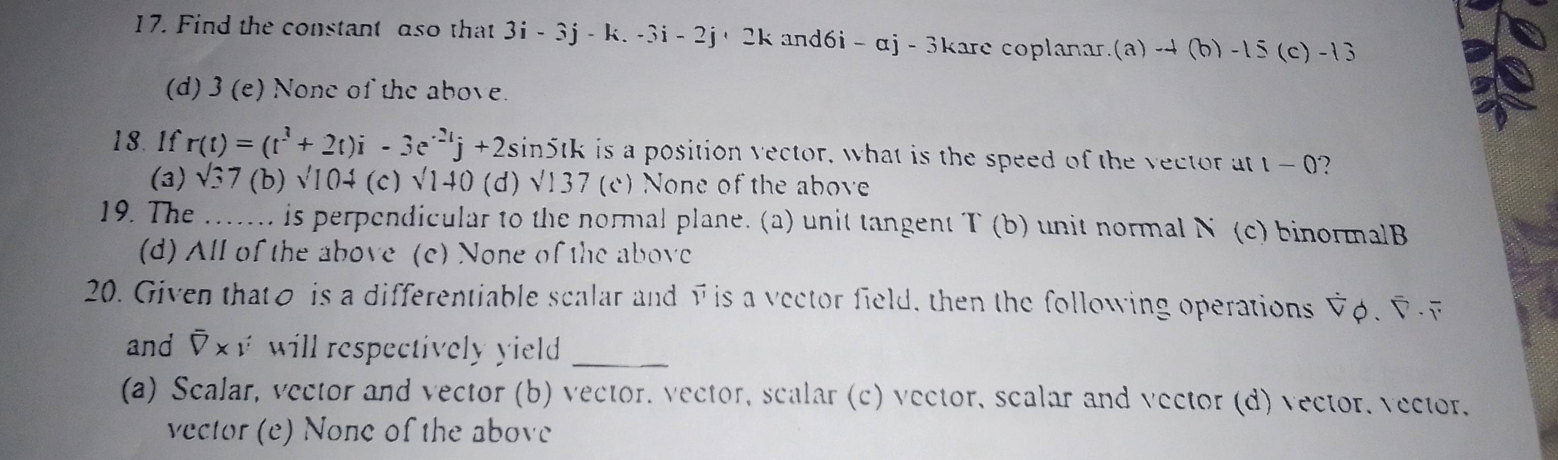 Find the constant aso that 3i-3j-k. 3i - 2j+ 2k and6i - αj - 3kare coplanar.(a) -4 (b) -15 (c) -13
(d) 3 (e) None of the above.
18. 1f r(t)=(t^3+2t)i-3e^(-2t)j+2. sin5tk is a position vector, what is the speed of the vector at 1-0 2
(3) sqrt(3)7 (b) sqrt (10)^ (c) sqrt(140) (d) sqrt(137) (c) None of the above
19. The _is perpendicular to the normal plane. (a) unit tangent T(b) unit normal N (c) binormalB
(d) All of the above (c) None of the above
20. Given thato is a differentiable scalar and vis a vector field, then the following operations V φ.▽
and overline overline Vx will respectively yield _
(a) Scalar, vector and vector (b) vector. vector, scalar (c) vector, scalar and vector (d) vector, vector.
vector (e) None of the above