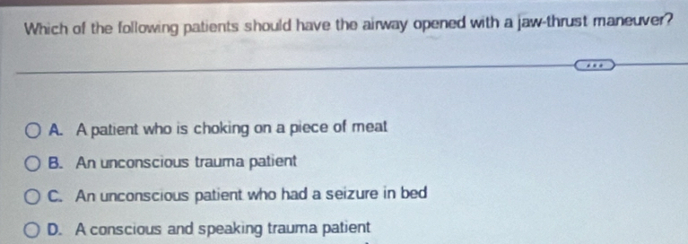 Which of the following patients should have the airway opened with a jaw-thrust maneuver?
A. A patient who is choking on a piece of meat
B. An unconscious trauma patient
C. An unconscious patient who had a seizure in bed
D. A conscious and speaking trauma patient