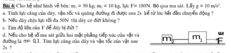 Cho hệ như hình vẽ bên: m_1=50kg;m_2=10kg , lực F=180N. Bỏ qua ma sát. Lấy g=10m/s^2.
a. Tính lực căng của dây, vận tốc và quãng đường đi được sau 2s kể từ lúc bắt đầu chuyển động ?
b. Nếu dây chịu lực tối đa 50N thì dây có đứt không ?
c. Tim độ lớn của F để dây bị đứt ?
d. Nếu cho hệ số ma sát giữa hai mặt phẳng tiếp xúc của vật và
đường là m=0,1. Tìm lực căng của dây và vận tốc của vật sau
2s ?