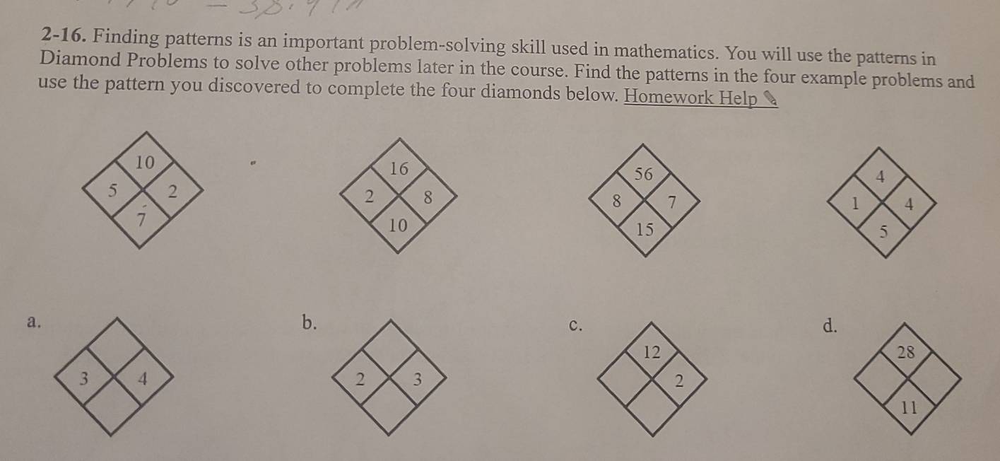 2-16. Finding patterns is an important problem-solving skill used in mathematics. You will use the patterns in 
Diamond Problems to solve other problems later in the course. Find the patterns in the four example problems and 
use the pattern you discovered to complete the four diamonds below. Homework Help 
16 
2 8 
1o 
a. 
6. 
C 
d.