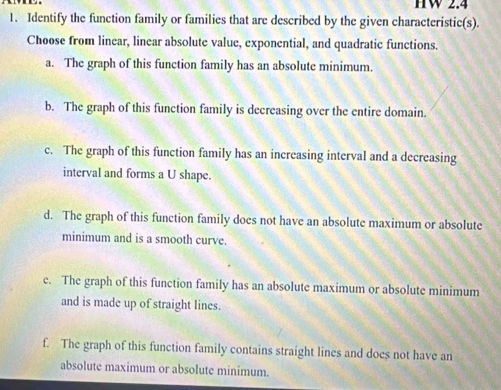 HW 2.4
1. Identify the function family or families that are described by the given characteristic(s).
Choose from linear, linear absolute value, exponential, and quadratic functions.
a. The graph of this function family has an absolute minimum.
b. The graph of this function family is decreasing over the entire domain.
c. The graph of this function family has an increasing interval and a decreasing
interval and forms a U shape.
d. The graph of this function family does not have an absolute maximum or absolute
minimum and is a smooth curve.
c. The graph of this function family has an absolute maximum or absolute minimum
and is made up of straight lines.
f. The graph of this function family contains straight lines and does not have an
absolute maximum or absolute minimum.