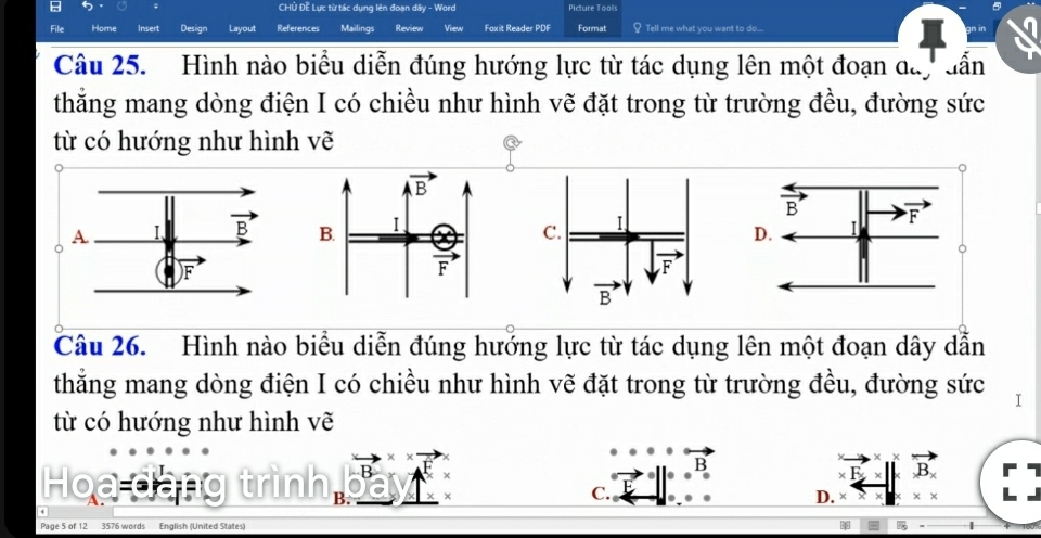 CHÜ Đề Lực từ tác dụng lên đoạn dây - Word Picture Tool:
File Home sert Design Layout References Mailings Review View Foxit Reader PDF Format Tell me what you want to do....
Câu 25. Hình nào biểu diễn đúng hướng lực từ tác dụng lên một đoạn day dẫn
thẳng mang dòng điện I có chiều như hình vẽ đặt trong từ trường đều, đường sức
từ có hướng như hình vẽ
overline B F
I
C. I
D.
F
overline B
Câu 26. Hình nào biểu diễn đúng hướng lực từ tác dụng lên một đoạn dây dẫn
thẳng mang dòng điện I có chiều như hình vẽ đặt trong từ trường đều, đường sức
từ có hướng như hình vẽ
B
B_x
Hoa đàng trình B.
C.
D. ×
Page 5 of 12 3576 words English (United States)