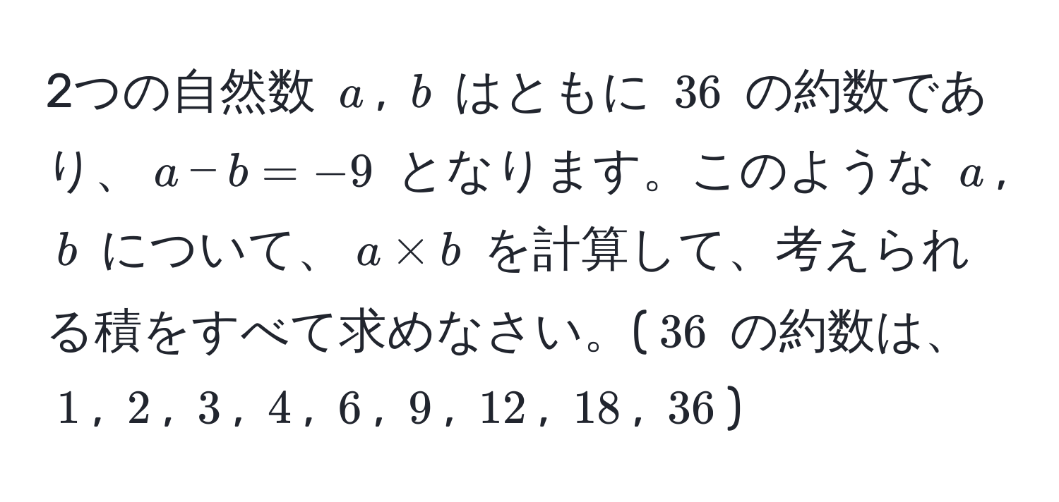 2つの自然数 $a$, $b$ はともに $36$ の約数であり、$a - b = -9$ となります。このような $a$, $b$ について、$a * b$ を計算して、考えられる積をすべて求めなさい。($36$ の約数は、$1$, $2$, $3$, $4$, $6$, $9$, $12$, $18$, $36$)