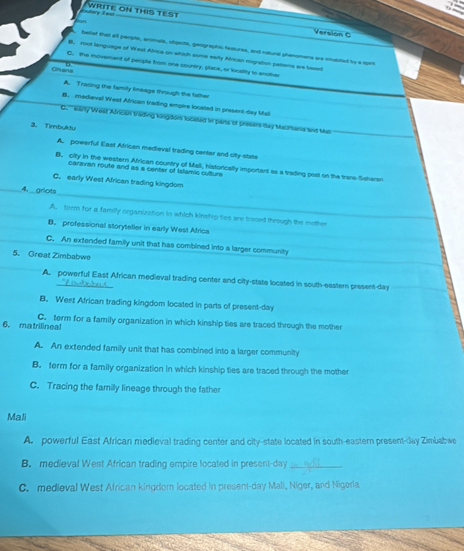 bulary Test
WRITE ON THIS TEST Version C
Non
belief that all people, animals, objects, geographic festures, and natural phenomena are inhablled by a spirit
B. root language of West Africa on which some early African migration pattems are based
D.
C. the moverent of people from one country, place, or locality to another
Ghena
A. Tracing the family lineage through the father
B. medieval West African trading empire located in present-day Mali
C. ' early West African trading kingdom located in parts of present day Mauritania and Mali
3. Timbuktu
A. powerful East African medieval trading center and city-state
B. city in the western African country of Mali, historically important as a trading post on the trans-Saharan
caravan route and as a center of Islamic culture
C. early West African trading kingdom
4. griots
A. term for a family organization in which kinship ties are traced through the mother
B. professional storyteller in early West Africa
C. An extended farnily unit that has combined into a larger community
5. Great Zimbabwe
A. powerful East African medieval trading center and city-state located in south-eastern present-day
B. West African trading kingdom located in parts of present-day
C. term for a family organization in which kinship ties are traced through the mother
6. matrilineal
A. An extended family unit that has combined into a larger community
B. term for a family organization in which kinship ties are traced through the mother
C. Tracing the family lineage through the father
Mali
A. powerful East African medieval trading center and city-state located in south-eastern present-day Zimbabwe
B. medieval West African trading empire located in present-day_
C. medieval West African kingdorn located in present-day Mali, Niger, and Nigeria