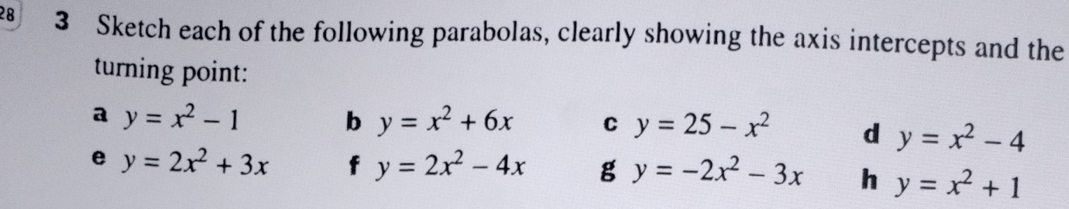 28 3 Sketch each of the following parabolas, clearly showing the axis intercepts and the 
turning point: 
a y=x^2-1
b y=x^2+6x
C y=25-x^2
d y=x^2-4
e y=2x^2+3x
f y=2x^2-4x g y=-2x^2-3x h y=x^2+1