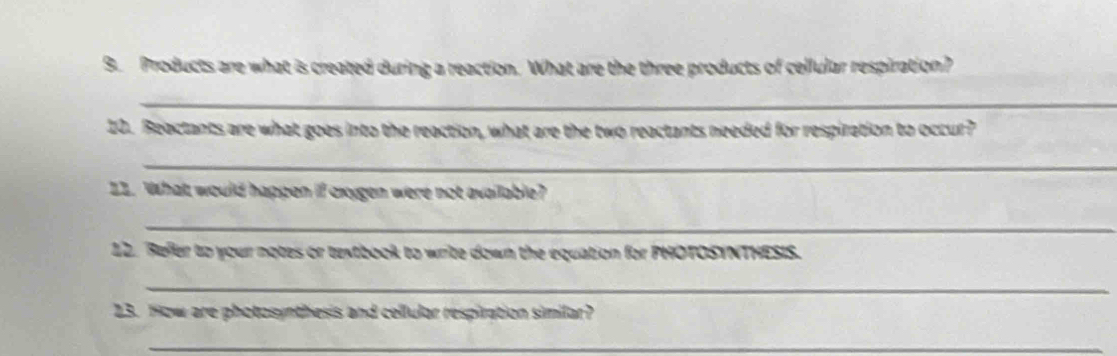 Products are what is created during a reaction. What are the three products of cellular respiration? 
_ 
10. Beactants are what goes into the reaction, what are the two reactants needed for respiration to occur? 
_ 
22. What would happen if oxygen were not available? 
_ 
12. Refer to your notes or textbook to write down the equation for PHOTOSYNTHESIS. 
_ 
23. How are photosynthesis and cellular respiration similar? 
_