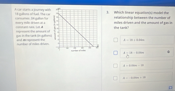 A car starts a journey with3. Which linear equation(s) model the
18 gallons of fuel. The car
relationship between the number of
consumes . 04 gallon for 
every mile driven at a miles driven and the amount of gas in
constant rate. Let Athe tank?
represent the amount of
gas in the tank (in gallons
and m represent the A=18+0.04m
number of miles driven.
A=18-0.04m G
A=0.04m-18
A=-0.04m+18