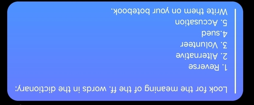 Look for the meaning of the ff. words in the dictionary: 
1. Reverse 
2. Alternative 
3. Volunteer 
4.sued 
5. Accusation 
Write them on your botebook.