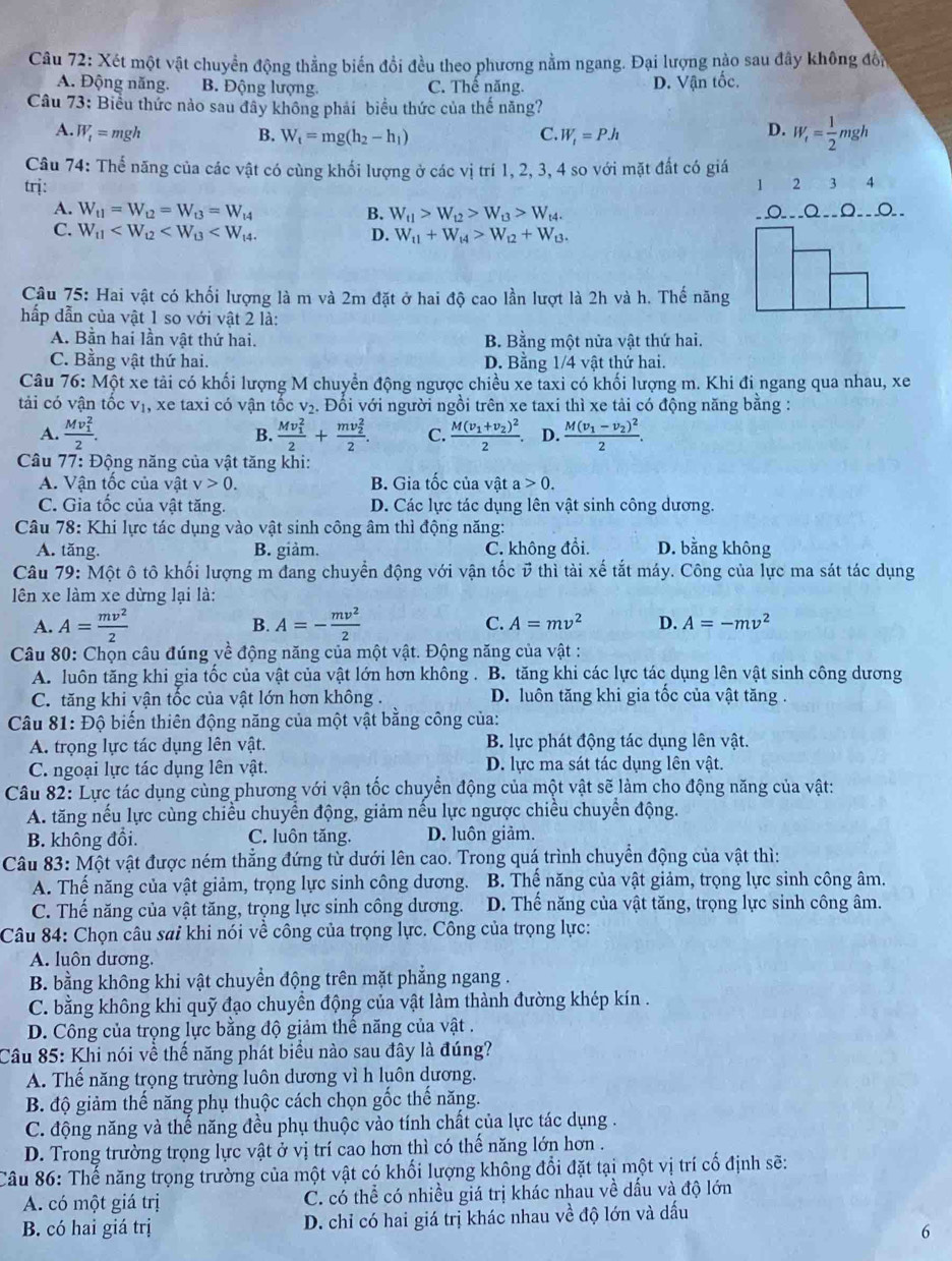 Xét một vật chuyển động thẳng biến đổi đều theo phương nằm ngang. Đại lượng nào sau đây không đổn
A. Động năng. B. Động lượng. C. Thể năng. D. Vận tốc.
Câu 73: Biểu thức nào sau đây không phải biểu thức của thế năng?
A. W_1=mgh B. W_t=mg(h_2-h_1) C. W_i=PJ_1
D. W_f= 1/2 mgh
Câu 74: Thế năng của các vật có cùng khối lượng ở các vị trí 1, 2, 3, 4 so với mặt đất có giá
trj: 1 2 3  4
A. W_t1=W_t2=W_t3=W_t4 B. W_t1>W_t2>W_t3>W_t4. O___Q__Ω__o__
C. W_11
D. W_11+W_14>W_12+W_13.
Câu 75: Hai vật có khối lượng là m và 2m đặt ở hai độ cao lần lượt là 2h và h. Thế năng
hấp dẫn của vật 1 so với vật 2 là:
A. Bằn hai lần vật thứ hai. B. Bằng một nửa vật thứ hai.
C. Bằng vật thứ hai. D. Bằng 1/4 vật thứ hai.
Câu 76:N Một xe tải có khối lượng M chuyển động ngược chiều xe taxi có khối lượng m. Khi đi ngang qua nhau, xe
tải có vận tốc V_1 , xe taxi có vận tốc V_2. Đổi với người ngồi trên xe taxi thì xe tải có động năng bằng :
A. frac (Mv_1)^22. frac (Mv_1)^22+frac (mv_2)^22. C. frac M(v_1+v_2)^22. D. frac M(v_1-v_2)^22.
B.
Câu 77: Động năng của vật tăng khi:
A. Vận tốc của vật v>0. B. Gia tốc của vật a>0.
C. Gia tốc của vật tăng. D. Các lực tác dụng lên vật sinh công dương.
Câu 78: Khi lực tác dụng vào vật sinh công âm thì động năng:
A. tăng. B. giảm. C. không đổi. D. bằng không
Câu 79: Một ô tô khối lượng m đang chuyển động với vận tốc ở thì tài xế tắt máy. Công của lực ma sát tác dụng
lên xe làm xe dừng lại là:
A. A= mv^2/2  A=- mv^2/2  C. A=mv^2 D. A=-mv^2
B.
Câu 80: Chọn câu đúng về động năng của một vật. Động năng của vật :
A. luôn tăng khi gia tốc của vật của vật lớn hơn không . B. tăng khi các lực tác dụng lên vật sinh công dương
C. tăng khi vận tốc của vật lớn hơn không . D. luôn tăng khi gia tốc của vật tăng .
Câu 81: Độ biến thiên động năng của một vật bằng công của:
A. trọng lực tác dụng lên vật. B. lực phát động tác dụng lên vật.
C. ngoại lực tác dụng lên vật. D. lực ma sát tác dụng lên vật.
Câu 82: Lực tác dụng cùng phương với vận tốc chuyển động của một vật sẽ làm cho động năng của vật:
A. tăng nếu lực cùng chiều chuyển động, giảm nếu lực ngược chiều chuyển động.
B. không đổi. C. luôn tăng. D. luôn giảm.
Câu 83: Một vật được ném thẳng đứng từ dưới lên cao. Trong quá trình chuyển động của vật thì:
A. Thế năng của vật giảm, trọng lực sinh công dương. B. Thể năng của vật giảm, trọng lực sinh công âm.
C. Thế năng của vật tăng, trọng lực sinh công dương. D. Thế năng của vật tăng, trọng lực sinh công âm.
Câu 84: Chọn câu sai khi nói về công của trọng lực. Công của trọng lực:
A. luôn dương.
B. bằng không khi vật chuyền động trên mặt phắng ngang .
C. bằng không khi quỹ đạo chuyền động của vật làm thành đường khép kín .
D. Công của trọng lực bằng độ giảm thế năng của vật .
Câu 85: Khi nói về thể năng phát biểu nào sau đây là đúng?
A. Thế năng trọng trường luôn dương vì h luôn dương.
B. độ giảm thế năng phụ thuộc cách chọn gốc thế năng.
C. động năng và thế năng đều phụ thuộc vào tính chất của lực tác dụng .
D. Trong trường trọng lực vật ở vị trí cao hơn thì có thế năng lớn hơn .
Câu 86: Thế năng trọng trường của một vật có khối lượng không đổi đặt tại một vị trí cố định sẽ:
A. có một giá trị C. có thể có nhiều giá trị khác nhau về dấu và độ lớn
B. có hai giá trị D. chỉ có hai giá trị khác nhau về độ lớn và dấu
6