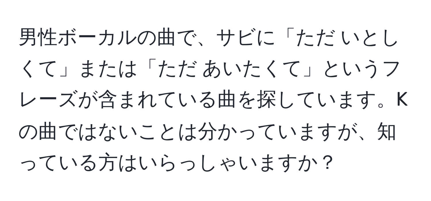 男性ボーカルの曲で、サビに「ただ いとしくて」または「ただ あいたくて」というフレーズが含まれている曲を探しています。Kの曲ではないことは分かっていますが、知っている方はいらっしゃいますか？