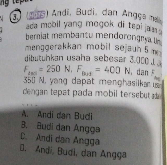 3.) (1975) Andi, Budi, dan Angga melih
ada mobil yang mogok di tepi jalan d 
berniat membantu mendorongnya. Untu
menggerakkan mobil sejauh 5 mete
dibutuhkan usaha sebesar 3. J□ □° J Ji
F_Andi=250N, F_Budi=400N ,dan F_Anyp
350 N, yang dapat menghasilkan usa 
dengan tepat pada mobil tersebut ada
A. Andi dan Budi
B. Budi dan Angga
C. Andi dan Angga
D. Andi, Budi, dan Angga