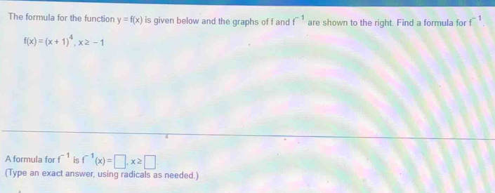 The formula for the function y=f(x) is given below and the graphs of f and f^(-1) are shown to the right. Find a formula for f^(-1).
f(x)=(x+1)^4, x≥ -1
A formula for f^(-1) is f^(-1)(x)=□ , x≥ □
(Type an exact answer, using radicals as needed.)
