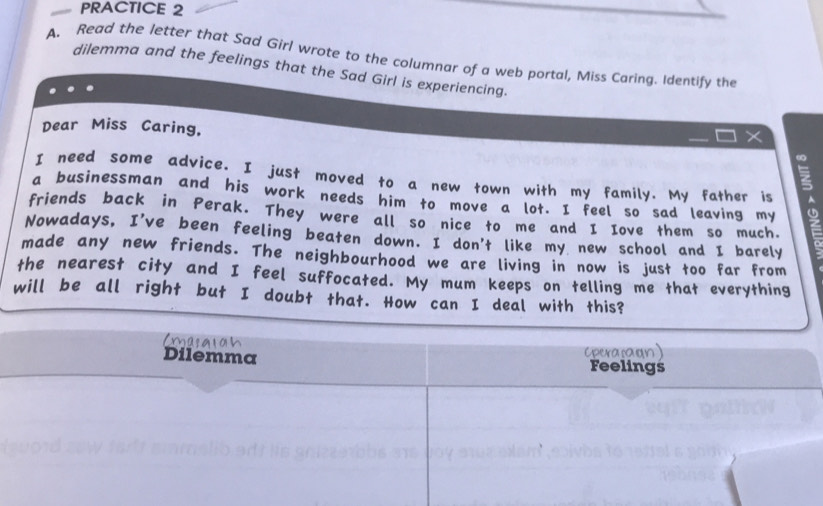PRACTICE 2 
A. Read the letter that Sad Girl wrote to the columnar of a web portal, Miss Caring. Identify the 
dilemma and the feelings that the Sad Girl is experiencing. 
Dear Miss Caring, 

I need some advice. I just moved to a new town with my family. My father is A 
a businessman and his work needs him to move a lot. I feel so sad leaving my 
friends back in Perak. They were all so nice to me and I Iove them so much. 
Nowadays, I've been feeling beaten down. I don't like my new school and I barely 
made any new friends. The neighbourhood we are living in now is just too far from 
the nearest city and I feel suffocated. My mum keeps on telling me that everything 
will be all right but I doubt that. How can I deal with this? 
Emasgran 
Cpera:aon) 
Dilemma Feelings