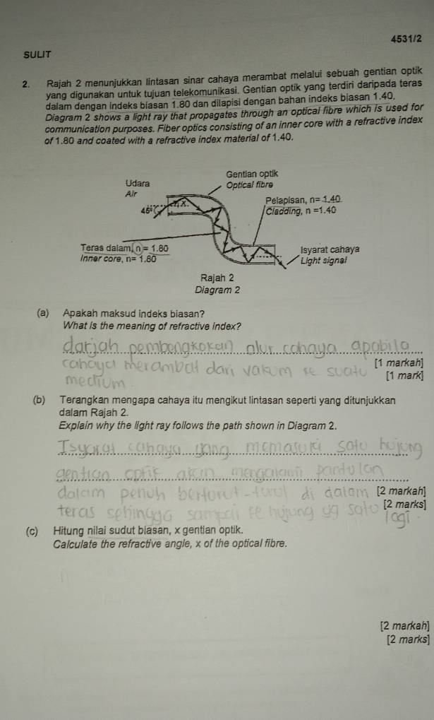 SULIT 4531/2
2. Rajah 2 menunjukkan lintasan sinar cahaya merambat melalui sebuah gentian optik
yang digunakan untuk tujuan telekomunikasi. Gentian optik yang terdiri daripada teras
dalam dengan indeks biasan 1.80 dan dilapisi dengan bahan indeks biasan 1.40,
Diagram 2 shows a light ray that propagates through an optical libre which is used for
communication purposes. Fiber optics consisting of an inner core with a refractive index
of 1.80 and coated with a refractive index material of 1.40.
(a) Apakah maksud indeks biasan?
What is the meaning of refractive index?
_
[1 markah]
[1 mark]
(b) Terangkan mengapa cahaya itu mengikut lintasan seperti yang ditunjukkan
dalam Rajah 2.
Explain why the light ray follows the path shown in Diagram 2.
_
_
[2 markah]
[2 marks]
(c) Hitung nilai sudut biasan, x gentian optik.
Calculate the refractive angle, x of the optical fibre.
[2 markah]
[2 marks]