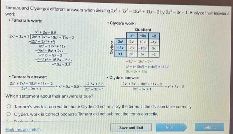 Tamara and Clyde got different answers when dividing 2x^4+7x^3-18x^2+11x-2 by 2x^2-3x+1. Analyze their individual
work.
Tamara's work: Clyde's work:
2x-3x+1=frac  (x^2+3x-3y)/-2 2x^2-2x-2y^2+2  1/2  (-2x^2-2y^2+3y^2+16)/-2x^2+2y^2+3y^2 frac -2x^2+2
Quotient
-3x^3+10x^3=7x^3
x^2+(-15x^2)+(-4x^2)=-18x^2
5x+6x=11x
Tamara's answer: Clyde's answer:
 (2x^4+7x^3-18x^2+11x-2)/2x^2-3x+1 =x^2+5x-5.5+ (-7.5x+3.5)/2x^2-3x+1   (2x^4+7x^3-18x^2+11x-2)/2x^2-3x+1 =x^2+5x-2
Which statement about their answers is true?
Tamara's work is correct because Clyde did not multiply the terms in the division table correctly.
Clyde's work is correct because Tamara did not subtract the terms correctly.
Mark this and return Save and Exit Next Submit