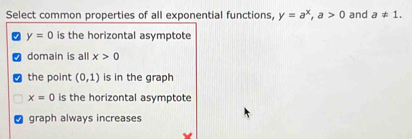 Select common properties of all exponential functions, y=a^x, a>0 and a!= 1.
y=0 is the horizontal asymptote
domain is all x>0
I the point (0,1) is in the graph
x=0 is the horizontal asymptote
graph always increases