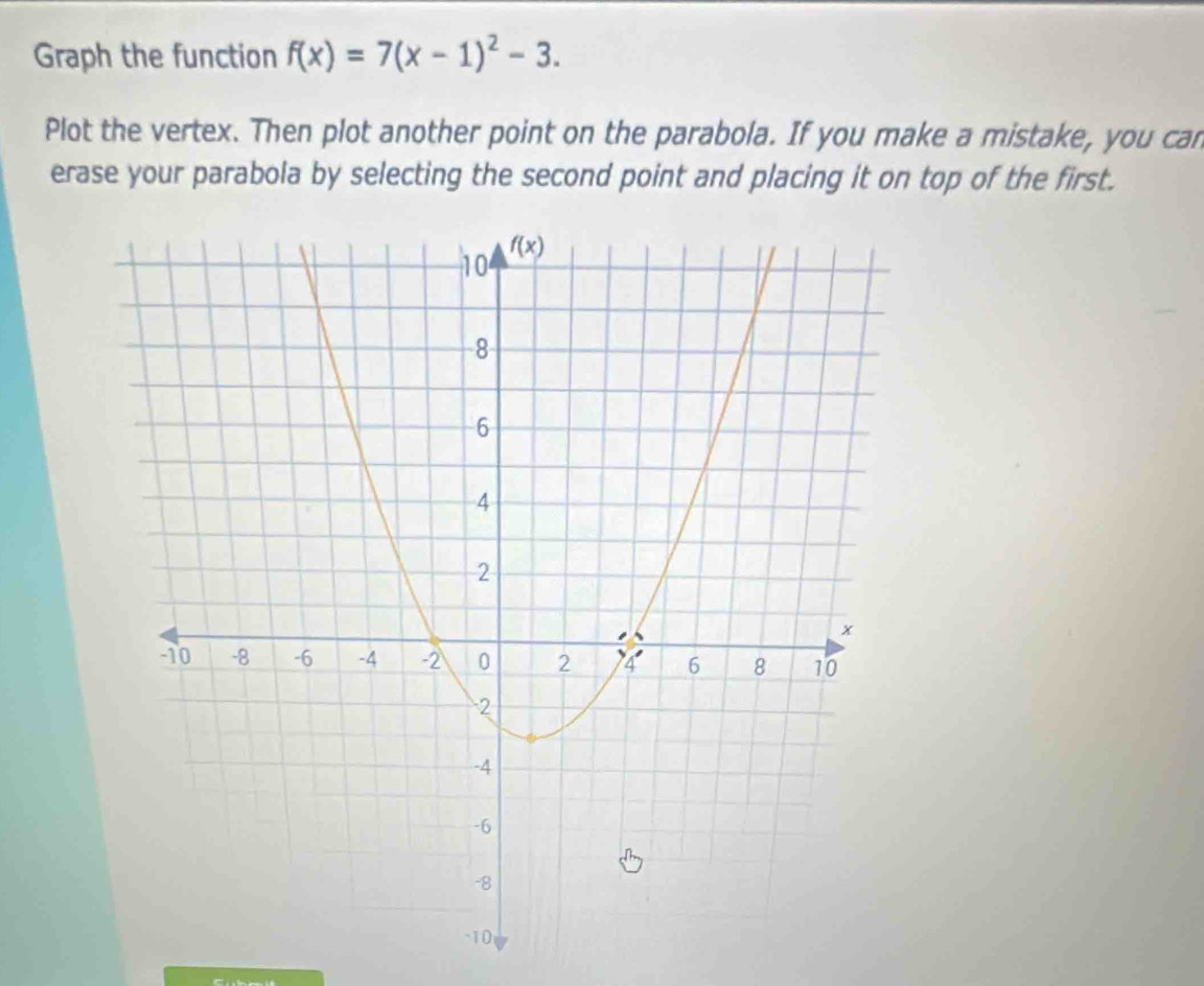 Graph the function f(x)=7(x-1)^2-3.
Plot the vertex. Then plot another point on the parabola. If you make a mistake, you can
erase your parabola by selecting the second point and placing it on top of the first.