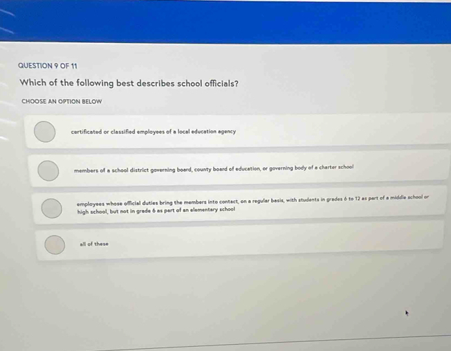 OF 11
Which of the following best describes school officials?
CHOOSE AN OPTION BELOW
certificated or classified employees of a local education agency
members of a school district governing board, county board of education, or governing body of a charter school
employees whose official duties bring the members into contact, on a regular basis, with students in grades 6 to 12 as part of a middle school or
high school, but not in grade 6 as part of an elementary school
all of these
