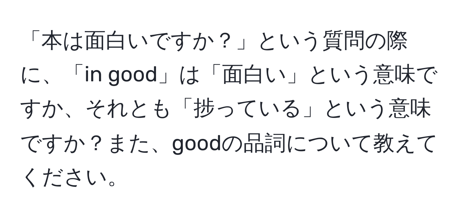 「本は面白いですか？」という質問の際に、「in good」は「面白い」という意味ですか、それとも「捗っている」という意味ですか？また、goodの品詞について教えてください。