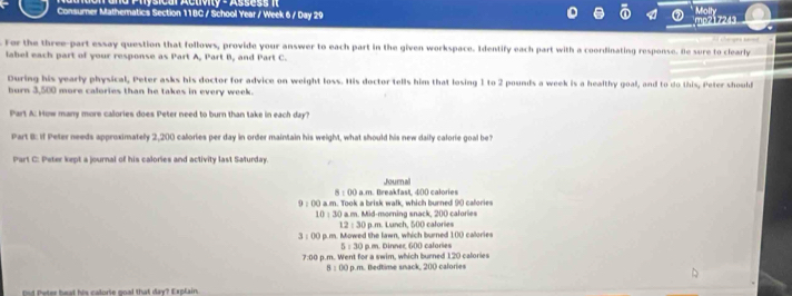 Molly
Consumer Mathematics Section 11BC / School Year / Week 6 / Day 29
mp217243
Cherges sed
For the three-part essay question that follows, provide your answer to each part in the given workspace. Identify each part with a coordinating response. He sure to clearly
label each part of your response as Part A, Part B, and Part C.
During his yearly physical, Peter asks his doctor for advice on weight loss. His doctor tells him that losing 1 to 2 pounds a week is a healthy goal, and to do this, Peter shoulf
burn 3,500 more calories than he takes in every week.
Part A: How many more calories does Peter need to burn than take in each day?
Part B: if Peter needs approximately 2,200 calories per day in order maintain his weight, what should his new daily calorie goal be?
Part C: Peter kept a journal of his calories and activity last Saturday.
B:00 I a.m. Breakfast, 400 calories Journal
9 ; ()0) a.m. Took a brisk walk, which burned 90 cafories
10:30 a.m. Mid-morning snack, 200 calories
12:30 p.m. Lunch, 500 calories
3:00 I p.m. Mowed the lawn, which burned 100 calories
5:30 p.m. Dinner, 600 calories
7:00 p.m. Went for a swim, which burned 1.20 calories
B:00 p.m. Bedtime snack, 200 calories
Dud Peter beat his calorie goal that day? Explain.