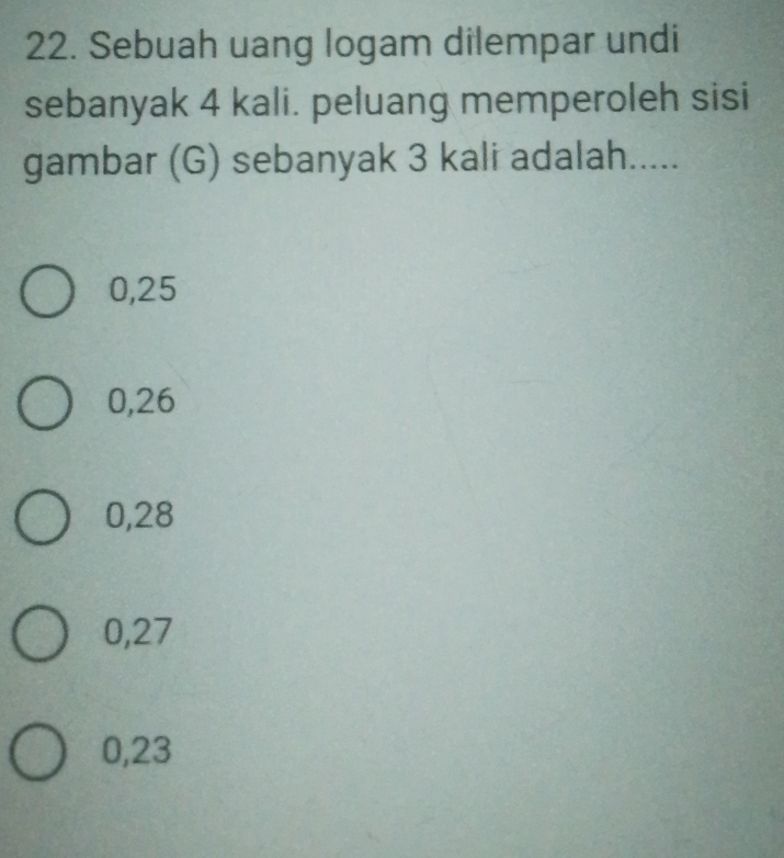 Sebuah uang logam dilempar undi
sebanyak 4 kali. peluang memperoleh sisi
gambar (G) sebanyak 3 kali adalah.....
0,25
0,26
0,28
0,27
0,23