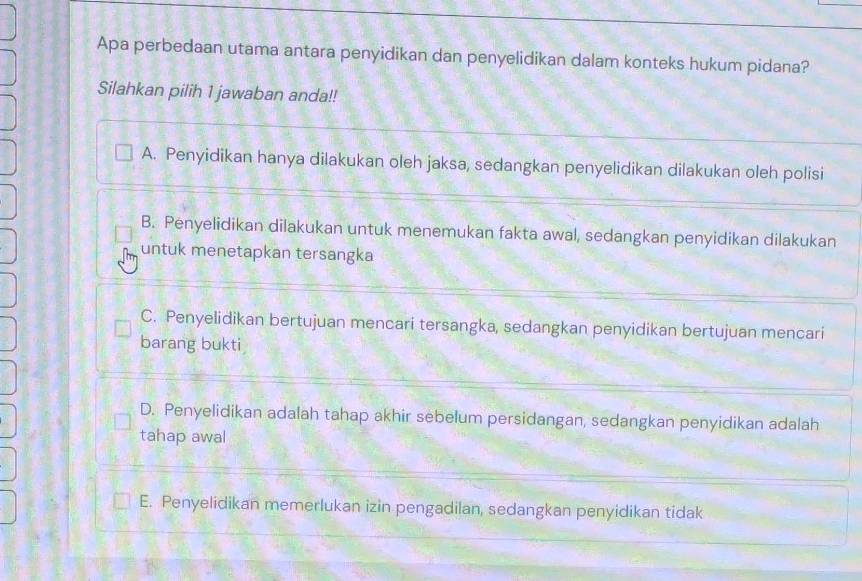 Apa perbedaan utama antara penyidikan dan penyelidikan dalam konteks hukum pidana?
Silahkan pilih 1 jawaban anda!!
A. Penyidikan hanya dilakukan oleh jaksa, sedangkan penyelidikan dilakukan oleh polisi
B. Penyelidikan dilakukan untuk menemukan fakta awal, sedangkan penyidikan dilakukan
untuk menetapkan tersangka
C. Penyelidikan bertujuan mencari tersangka, sedangkan penyidikan bertujuan mencari
barang bukti
D. Penyelidikan adalah tahap akhir sebelum persidangan, sedangkan penyidikan adalah
tahap awal
E. Penyelidikan memerlukan izin pengadilan, sedangkan penyidikan tidak