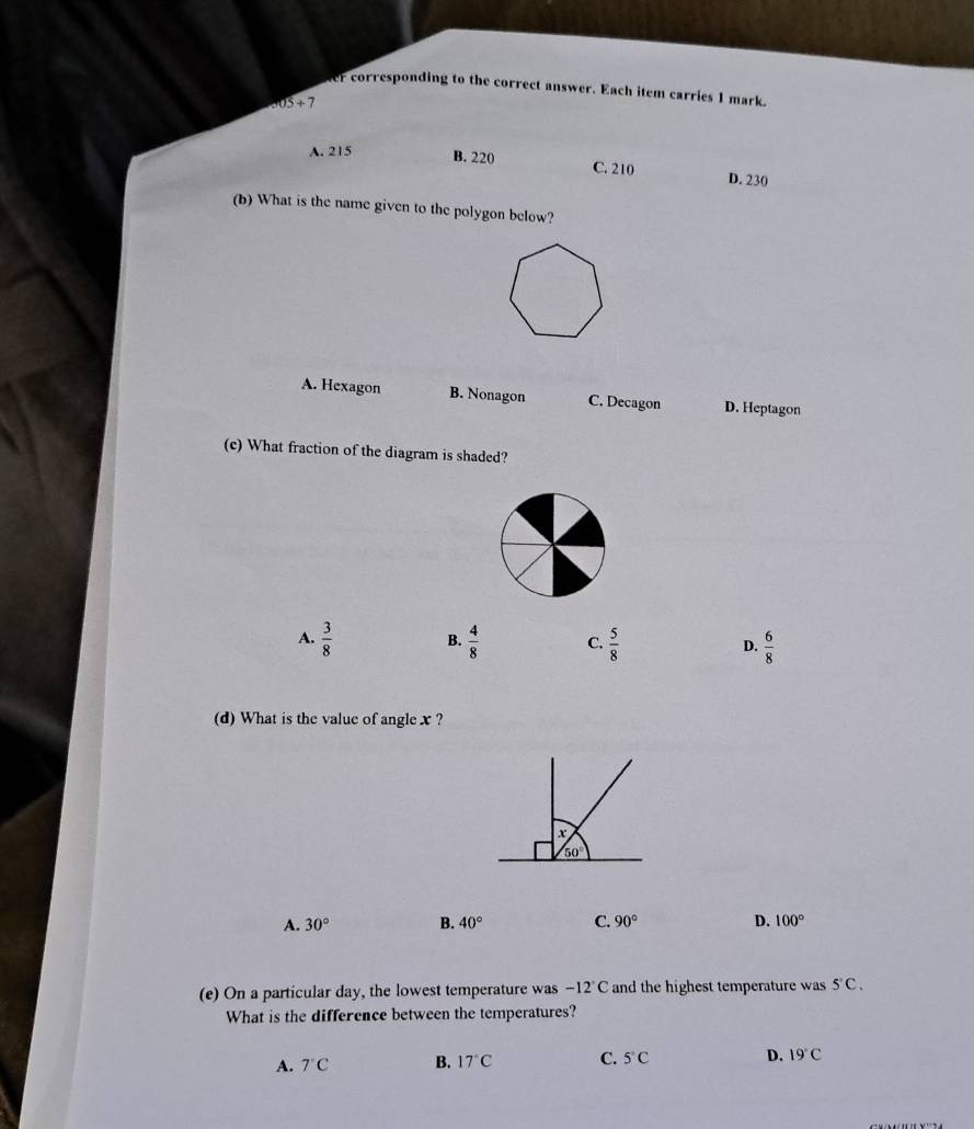 er corresponding to the correct answer. Each item carries 1 mark.
305 + 7
A. 215 B. 220 C. 210 D. 230
(b) What is the name given to the polygon below?
A. Hexagon B. Nonagon C. Decagon D. Heptagon
(c) What fraction of the diagram is shaded?
A.  3/8  B.  4/8  C.  5/8  D.  6/8 
(d) What is the value of angle x ?
A. 30° B. 40° C. 90° D. 100°
(e) On a particular day, the lowest temperature was -12°C and the highest temperature was 5°C.
What is the difference between the temperatures?
A. 7°C B. 17°C C. 5°C D. 19°C