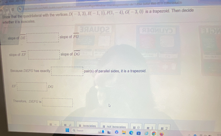 D(-3,3), E(-1,1), F(1,-4), G(-3,0) is a trapezoid. Then decide 
whether it is isosceles. 
| ABGMN Fiby 
slope of overline DE □ slope of overline FG
slope of overline EF □ slope of overline DG
Because DEFG has exactly □ pair(s) of parallel sides, it is a trapezoid.
EF:□ DC
Therefore, DEFG □ 
::= :: # isosceles # not isosceles :: () :: / :: 2 
Search 
12