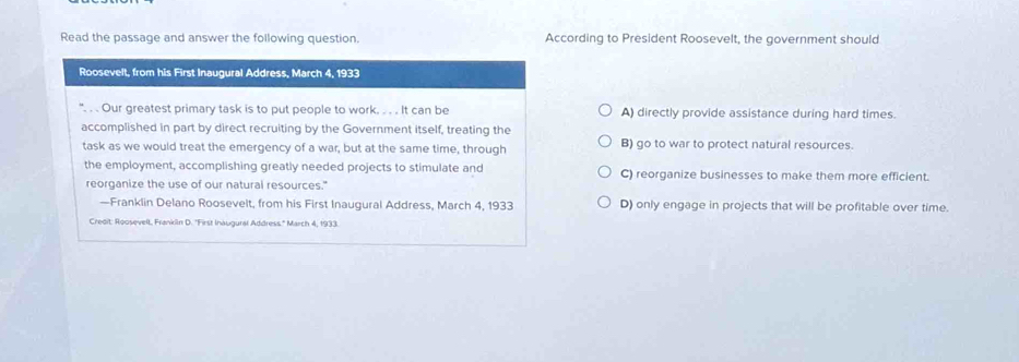 Read the passage and answer the following question. According to President Roosevelt, the government should
Roosevelt, from his First Inaugural Address, March 4, 1933
. . Our greatest primary task is to put people to work. . . . It can be A) directly provide assistance during hard times.
accomplished in part by direct recruiting by the Government itself, treating the
task as we would treat the emergency of a war, but at the same time, through B) go to war to protect natural resources.
the employment, accomplishing greatly needed projects to stimulate and C) reorganize businesses to make them more efficient.
reorganize the use of our natural resources."
—Franklin Delano Roosevelt, from his First Inaugural Address, March 4, 1933 D) only engage in projects that will be profitable over time.
Credit: Roosevelt, Franklin D. ''First Inaugural Address.'' March 4, 1933.