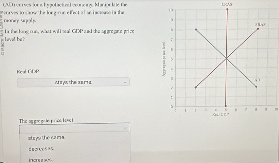 (AD) curves for a hypothetical economy. Manipulate the LRAS
curves to show the long-run effect of an increase in the
money supply.
In the long run, what will real GDP and the aggregate price
5 level be? 
Real GDP
5
stays the same.
10
The aggregate price level
、
stays the same.
decreases.
increases