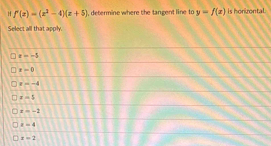 If f'(x)=(x^2-4)(x+5) , determine where the tangent line to y=f(x) is horizontal.
Select all that apply.
x=-5
x=0
x=-4
x=5
x=-2
x=4
x=2