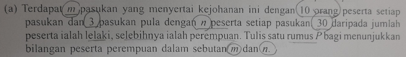 Terdapat( m pasukan yang menyertai kejohanan ini dengan 10 orang peserta setiap 
pasukan dan 3 pasukan pula dengan n peserta setiap pasukan. 30 daripada jumlah 
peserta ialah lelaki, selebihnya ialah perempuan. Tulis satu rumus Pbagi menunjukkan 
bilangan peserta perempuan dalam sebutan m dan (n.