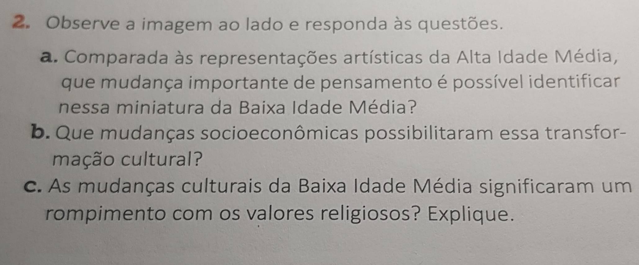 Observe a imagem ao lado e responda às questões. 
a. Comparada às representações artísticas da Alta Idade Média, 
que mudança importante de pensamento é possível identificar 
nessa miniatura da Baixa Idade Média? 
b. Que mudanças socioeconômicas possibilitaram essa transfor- 
mação cultural? 
c. As mudanças culturais da Baixa Idade Média significaram um 
rompimento com os valores religiosos? Explique.