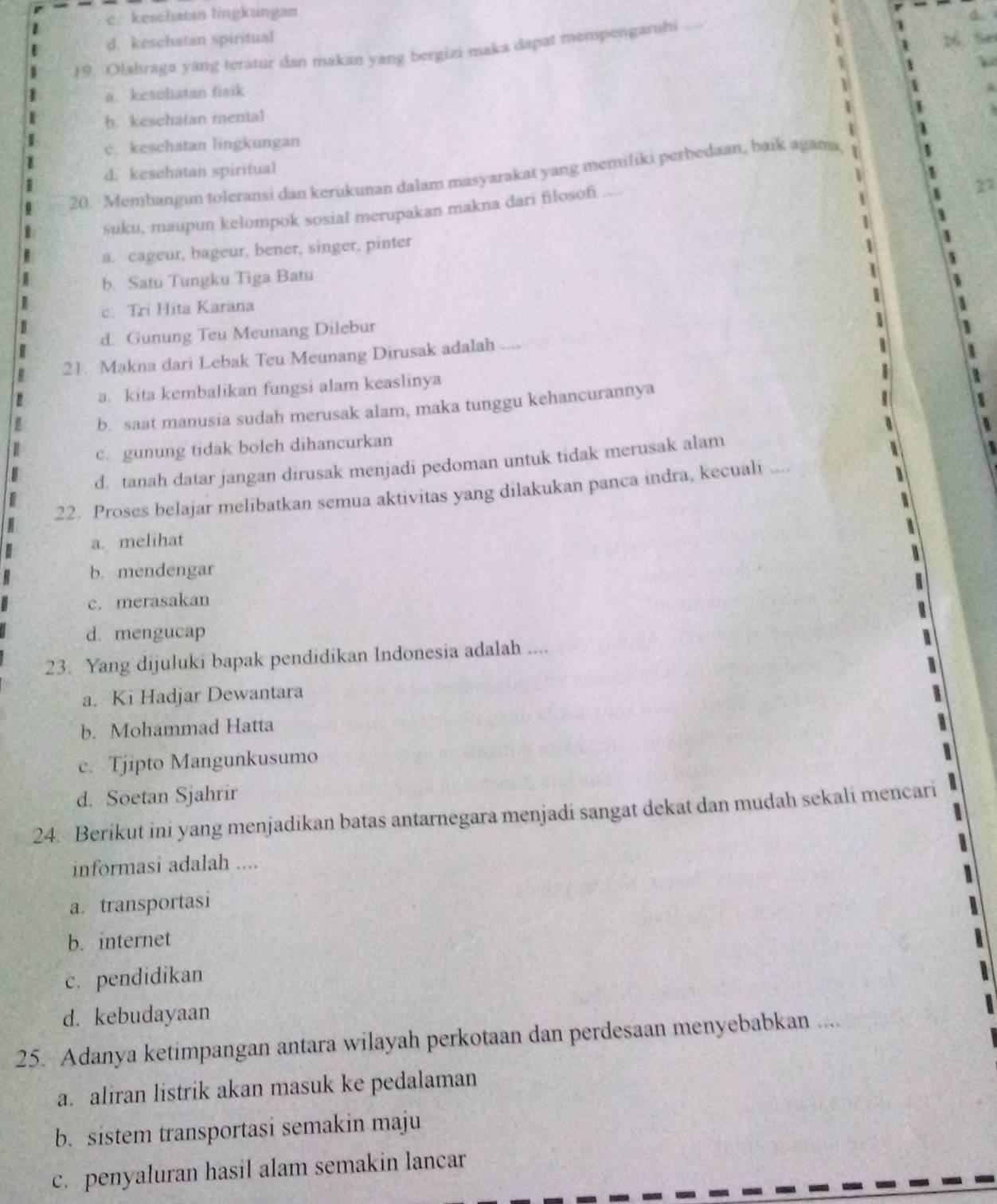 c/ keschatan lingkungan
d. keschatan spiritual
19. Olahraga yang teratur dan makan yang bergizi maka dapat mempengaruhi_
a. kesehatan fisik
b. keschatan mental
c. keschatan lingkungan
d. kesehatan spiritual
20. Membangun toleransi dan kerukunan dalam masyarakat yang memiliki perbedaan, baik agama
suku, maupun kelompok sosial merupakan makna dari filosofi
a. cageur, bageur, bener, singer, pinter
b. Satu Tungku Tiga Batu
c. Tri Hita Karana
d. Gunung Teu Meunang Dilebur
21. Makna dari Lebak Teu Meunang Dirusak adalah .
a. kita kembalikan fungsi alam keaslinya
b. saat manusia sudah merusak alam, maka tunggu kehancurannya
c. gunung tidak boleh dihancurkan
d. tanah datar jangan dirusak menjadi pedoman untuk tidak merusak alam
22. Proses belajar melibatkan semua aktivitas yang dilakukan panca indra, kecuali ....
a. melihat
b. mendengar
c. merasakan
d. mengucap
23. Yang dijuluki bapak pendidikan Indonesia adalah ....
a. Ki Hadjar Dewantara
b. Mohammad Hatta
c. Tjipto Mangunkusumo
d. Soetan Sjahrir
24. Berikut ini yang menjadikan batas antarnegara menjadi sangat dekat dan mudah sekali mencari
informasi adalah ....
a. transportasi
b. internet
c. pendidikan
d. kebudayaan
25. Adanya ketimpangan antara wilayah perkotaan dan perdesaan menyebabkan ....
a. aliran listrik akan masuk ke pedalaman
b. sistem transportasi semakin maju
c. penyaluran hasil alam semakin lancar