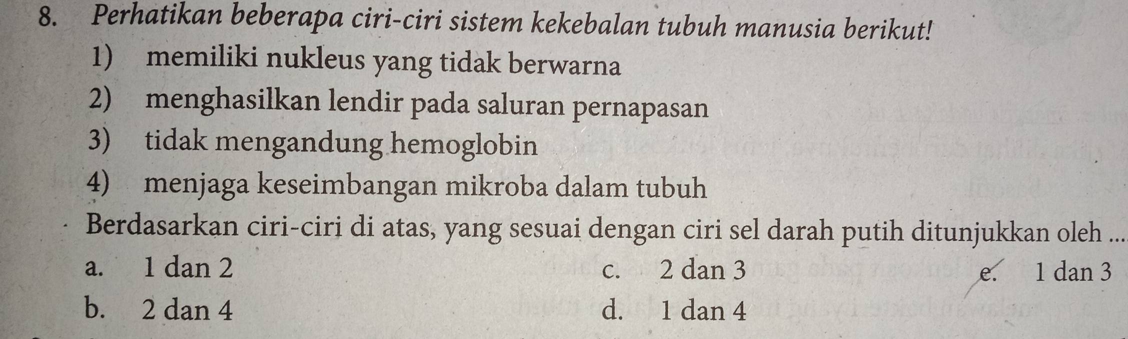 Perhatikan beberapa ciri-ciri sistem kekebalan tubuh manusia berikut!
1) memiliki nukleus yang tidak berwarna
2) menghasilkan lendir pada saluran pernapasan
3) tidak mengandung hemoglobin
4) menjaga keseimbangan mikroba dalam tubuh
Berdasarkan ciri-ciri di atas, yang sesuai dengan ciri sel darah putih ditunjukkan oleh ...
a. 1 dan 2 c. 2 dan 3 e. 1 dan 3
b. 2 dan 4 d. 1 dan 4