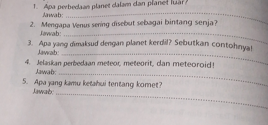 Apa perbedaan planet dalam dan planet luar? 
Jawab: 
_ 
2. Mengapa Venus sering disebut sebagai bintang senja? 
Jawab:_ 
3. Apa yang dimaksud dengan planet kerdil? Sebutkan contohnya! 
Jawab:_ 
4. Jelaskan perbedaan meteor, meteorit, dan meteoroid! 
Jawab:_ 
5. Apa yang kamu ketahui tentang komet? 
Jawab:_