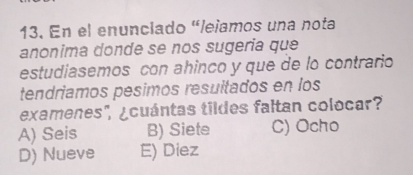 En el enunclado "lejamos una nota
anonima donde se nos sugeria que
estudiasemos con ahinco y que de lo contrario
tendriamos pesimos resultados en los
examenes", ¿cuántas tildes faltan colocar?
A) Seis B) Siete
C) Ocho
D) Nueve E) Diez