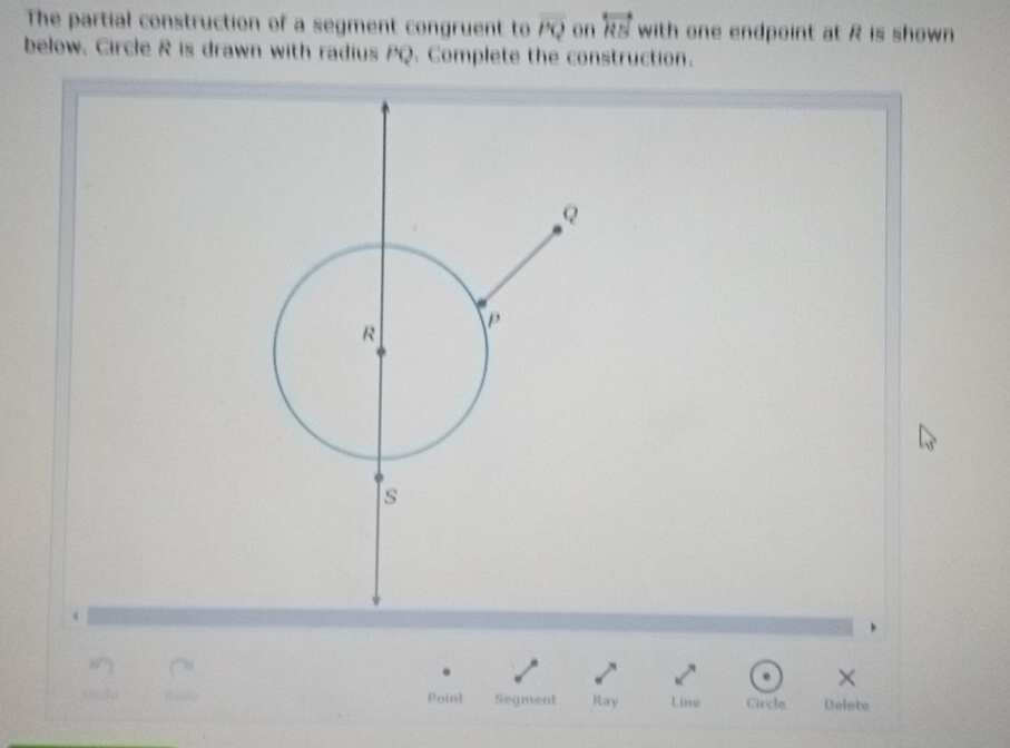 The partial construction of a segment congruent to overline PQ en overleftrightarrow RS with one endpoint at R is shown 
below. Circle R is drawn with radius PQ. Complete the construction. 
× 
Point Segment Ray Line Circle Delote