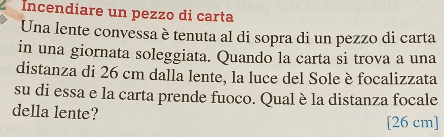 Incendiare un pezzo di carta 
Una lente convessa è tenuta al di sopra di un pezzo di carta 
in una giornata soleggiata. Quando la carta si trova a una 
distanza di 26 cm dalla lente, la luce del Sole è focalizzata 
su di essa e la carta prende fuoco. Qual è la distanza focale 
della lente? 
[ 26 cm ]