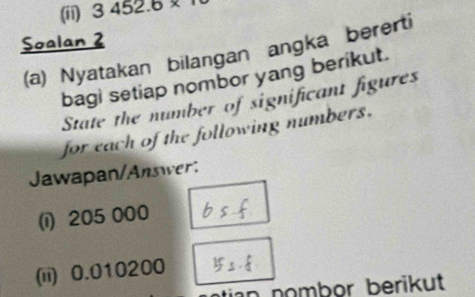 (ii) 3452.6*
Soalan 2 
(a) Nyatakan bilangan angka bererti 
bagi setiap nombor yang berikut. 
State the number of significant figures 
for each of the following numbers. 
Jawapan/Answer: 
(i) 205 000
(ii) 0.010200
tian nombor berikut