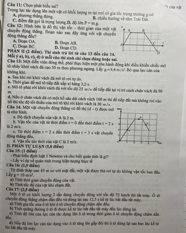 Chọn phát biểu sai?
*5 của vật
Trọng lực tác dụng lên một vật có khối lượng m tại nơi có gia tốc trọng trường g có
A. phương thắng đứng. B. chiều hướng về tâm Trái Đất.
C. điểm đặt gọi là trọng lượng.D. độ lớn P=m.g.
Câu 12: Hình bên là đồ thị vận tốc - thời gian của một vật
chuyển động thắng. Đoạn nào sau đây ứng với vật chuyển
động thắng đều?
A. Đoạn OA. B. Đoạn AB.
C. Đoạn BC. D. Đoạn CD.
PHÀN II (2 điểm). Thí sinh trả lời từ câu 13 đến câu 14.
Mỗi ý a), b), c), d) ở mỗi câu thí sinh chỉ chọn đúng hoặc sai.
Câu 13: Một diễn viên đóng thế, phải thực hiện một pha hành động khi điều khiển chiếc mô
tô nhảy khỏi vách đá cao 50 m theo phương ngang. Lấy g=9,8m/s^2.Bỏ qua lực cản của
không khí.
a. Sau khi rời khỏi vách đá mô tô rơi tự do.
b. Thời gian đề mô tô tiếp đất xấp xỉ bằng 3,2 s.
c. Mô tô phải rời khỏi vách đá với tốc độ 25 m/s đề tiếp đất tại vị trí cách chân vách đá 90
m.
d. Nếu ở chân vách đá có một hố sâu dài cách vách 100 m thì để tiếp đất mà không rơi vào
hố thì tốc độ tối thiểu của mô tô khi rời khỏi vách là 30 m/s.
Câu 14. Một vật chuyển động thẳng có đồ thị (d-t) được mô
tả như hình.
a. Độ dịch chuyển của vật A là 2 m. 
b. Vận tốc của vật từ thời điểm t=0 đến thời điểm t=2s
là 2 m/s.
c. Từ thời điểm t=2 s đến thời điểm t=3 s vật chuyền
động thắng đều.
d. Vận tốc tức thời của vật C là 2 m/s. 
II. PHÀN Tự LUẠN (5,0 điểm)
Câu 15: (1 điểm)
- Phát biểu định luật 1 Newton và cho biết quán tính là gì?
- Lấy ví dụ về quán tính trong hiện tượng thực tế
Câu 16: (1,5 điểm)
Từ đinh tháp cao 45 m so với mặt đất, một vật được thả rơi tự do không vận tốc ban đầu.
Lấy g=10m/s^2.
a) Tính thời gian chuyển động của vật.
b) Tính tốc độ của vật khi chạm đất.
Câu 17: (2,5 điểm)
Một ô tô có khổi lượng 2 tấn đang chuyển động với tốc độ 72 km/h thì tắt máy. Ô tô
chuyển động thắng chậm dần đều và dừng lại sau 12,5 s kể từ lúc bắt đầu tắt máy.
a) Tính gia tốc của ô tô khi ô tô chuyển động chậm dần đều.
b) Tính quãng đường ô tô đi được kể từ lúc bắt đầu tắt máy đến lúc dừng lại.
c) Tính độ lớn của lực cản tác dụng lên ô tô trong thời gian ô tô chuyển động chậm dần
đều.
d) Nếu độ lớn lực cản tác dụng vào ô tô tăng lên gấp đôi thì ô tô dừng lại sau bao lâu kể từ
lúc bắt đầu tắt máy.