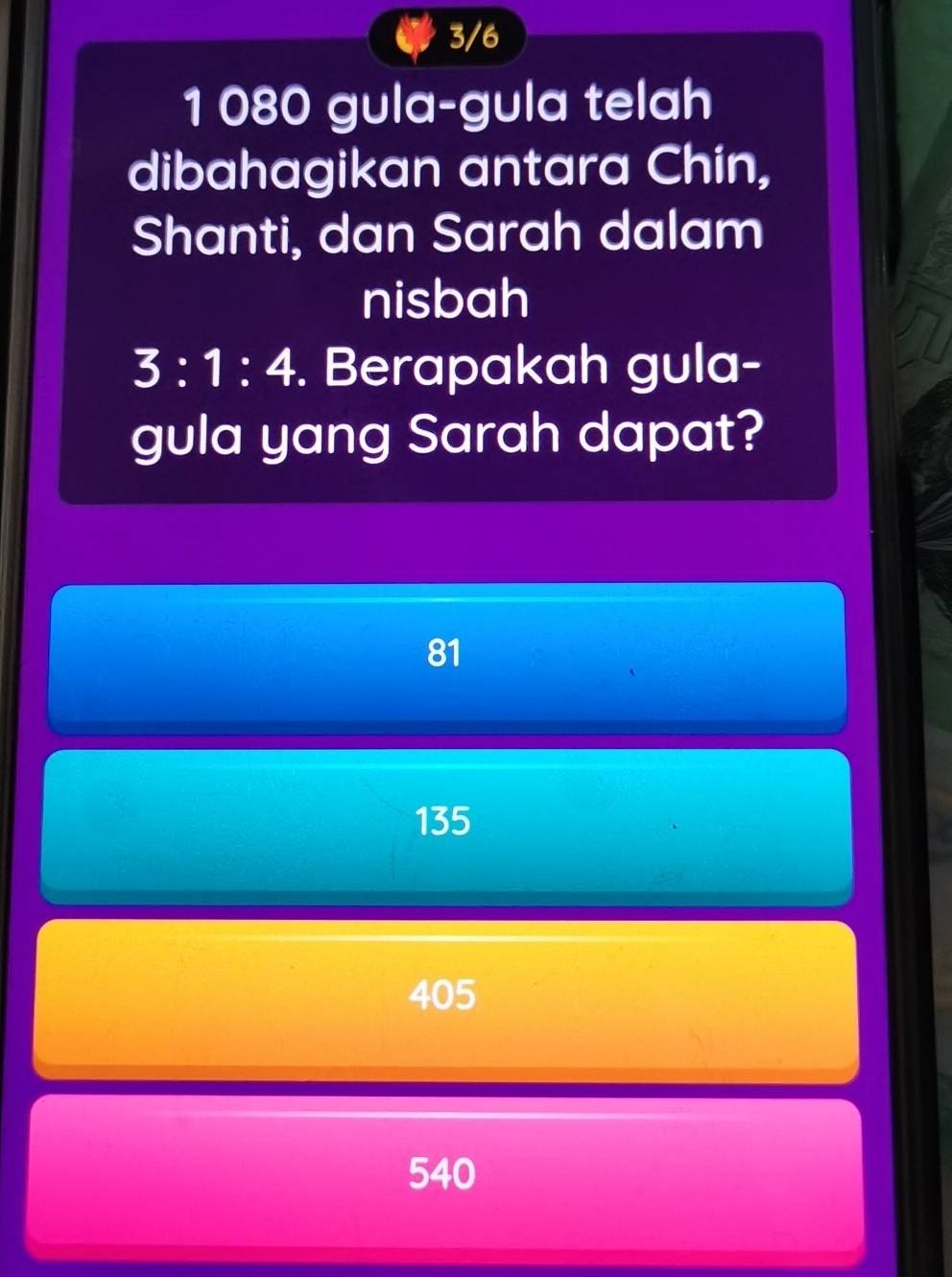 3/6
1 080 gula-gula telah
dibahagikan antara Chín,
Shanti, dan Sarah dalam
nisbah
3:1:4. Berapakah gula-
gula yang Sarah dapat?
81
135
405
540