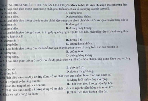 TRAC NGHIỆM NHIÊU PHƯƠNG ÁN LƯA CHQN (Mỗi câu hỏi thí sinh chỉ chọn một phương án)
lu 1: Loại hình giao thông quan trọng nhất, phát triển nhanh cả về số lượng và chất lượng là
A. đường sắt. B. dường ô tô.
C. đường biển. D. đường hàng không.
Ấu 2: Loại hình giao thông có các tuyển chính tập trung chủ yếu ở phía bắc và đa số vận chuyển hàng hóa là
A. đường sắt. B. đường ô tô
C. đường biển. D. đường hàng không.
3u 3: Loại hình giao thông ở nước ta ứng dụng công nghệ vận tải tiên tiến, phát triển vận tải đa phương thức
dịch vụ logistics là
A. đường sắt. B. đường ô tô.
C. đường biển D. đường hàng không.
u 4: Loại hình giao thông ở nước ta hỗ trợ vận chuyển công-te-nơ từ cảng biển vào sâu nội địa là
A. đường sắt B. đường ô tô
C. đường sông. D. đường hàng không.
u 5: Loại hình giao thông ở nước có tốc độ phát triển và hiện đại hóa nhanh, ứng dụng khoa học - công
lệ là
A. đường sắt. B. đường ô tô.
C. đường biển. D. đường hàng không.
Su 6: Phát biểu nào sau đây không đúng về sự phát triển của ngành bưu chính của nước ta?
A. Cự li vận chuyên tăng nhanh. B. Mạng lưới ngày càng mở rộng.
C. Doanh thu tăng nhanh và liên tục. D. Phát triển theo hướng hiện địa hóa.
S 7: Phát biểu nào sau đây không đúng về sự phát triển của ngành viễn thông của nước ta?
A. Dịch vụ ngày càng đa dạng. B Phát triển theo hướng hiện đại.