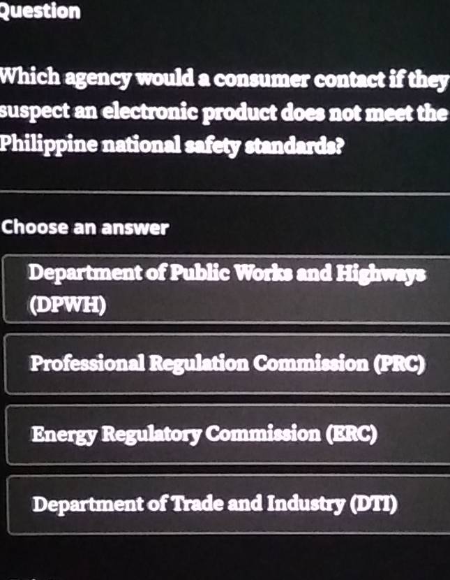 Question
Which agency would a consumer contact if they
suspect an electronic product does not meet the
Philippine national safety standards?
Choose an answer
Department of Public Works and Highways
(DPWH)
Professional Regulation Commission (PRC)
Energy Regulatory Commission (ERC)
Department of Trade and Industry (DTI)