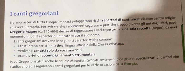 canti gregoriani 
Nei monasteri di tutta Europa i monaci svilupparono ricchi repertori di canti sacri: ciascun centro religio- 
so aveva il proprio. Per evitare che i monasteri seguissero pratiche troppo diverse gli uni dagli altri, papa 
Gregorio Magno (ca 540-604) decise di raggruppare i vari repertori in una sola raccolta (corpus); da quel 
momento in poi il repertorio unifcato prese il suo nome. 
I canti gregoriani avevano le seguenti caratteristiche comuni: 
i testi erano scritti in Iatino, lingua ufficiale della Chiesa cristiana; 
venivano cantati solo da voci maschili; 
erano privi di accompagnamento strumentale. 
Papa Gregorio istituì anche le scuole di cantori (scholœe cantorum), cioè gruppi specializzati di cantori che 
studiavano ed eseguivano i canti gregoriani per le varie occasioni della liturgia.