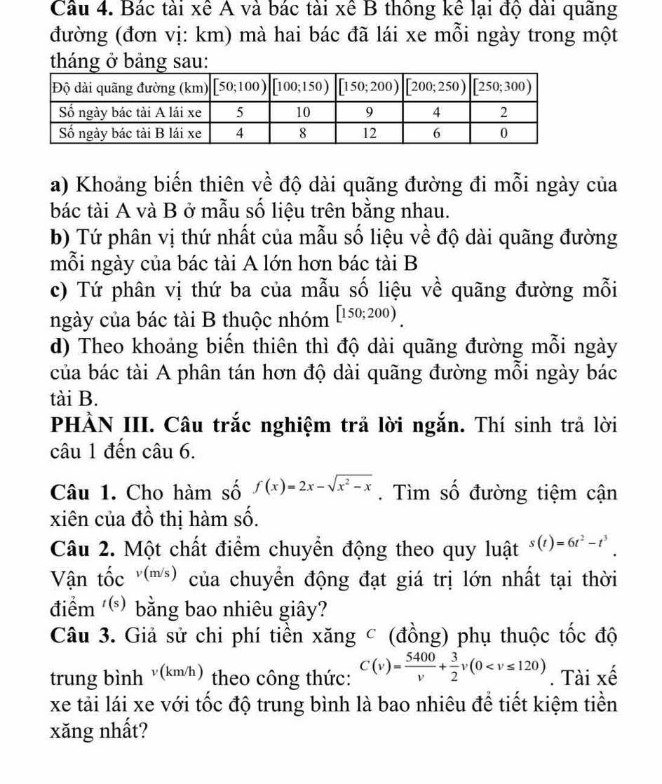 Bác tài xê A và bác tài xê B thông kể lại độ dài quãng
đường (đơn vị: km) mà hai bác đã lái xe mỗi ngày trong một
tháng ở bảng sau:
a) Khoảng biến thiên về độ dài quãng đường đi mỗi ngày của
bác tài A và B ở mẫu số liệu trên bằng nhau.
b) Tứ phân vị thứ nhất của mẫu số liệu về độ dài quãng đường
mỗi ngày của bác tài A lớn hơn bác tài B
c) Tứ phân vị thứ ba của mẫu số liệu về quãng đường mỗi
ngày của bác tài B thuộc nhóm [150;200)
d) Theo khoảng biến thiên thì độ dài quãng đường mỗi ngày
của bác tài A phân tán hơn độ dài quãng đường mỗi ngày bác
tài B.
PHÀN III. Câu trắc nghiệm trả lời ngắn. Thí sinh trả lời
câu 1 đến câu 6.
Câu 1. Cho hàm số f(x)=2x-sqrt(x^2-x). Tìm số đường tiệm cận
xiên của đồ thị hàm số.
Câu 2. Một chất điểm chuyển động theo quy luật s(t)=6t^2-t^3.
Vận tốc '(m) của chuyền động đạt giá trị lớn nhất tại thời
điểm ) bằng bao nhiêu giây?
Câu 3. Giả sử chi phí tiền xăng c (đồng) phụ thuộc tốc độ
trung bình v(km/h) theo công thức: C(v)= 5400/v + 3/2 v(0 . Tài xế
xe tải lái xe với tốc độ trung bình là bao nhiêu để tiết kiệm tiền
xăng nhất?