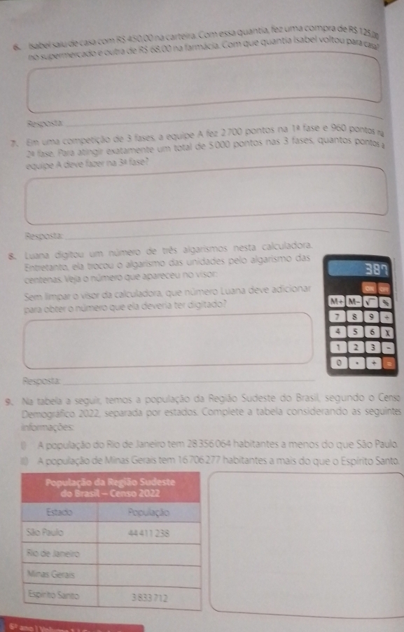 Isabel saiu de casa com RS 450,00 na carteira. Com essa quantia, fez uma compra de R$ 125, 
no supermercado e outra de R$ 68,00 na farmácia. Com que quantia Isabel voltou para casal 
_ 
Resposta: 
_ 
7. Em uma competição de 3 fases, a equipe A fez 2700 pontos na 1ª fase e 960 pontas ra 
2ª fase. Para atíngir exatamente um total de 5000 pontos nas 3 fases, quantos pontor a 
equipe A deve fazer na 3ª fase? 
_ 
Resposta: 
_ 
8. Luana digitou um número de três algarismos nesta calculadora. 
Entretanto, ela trocou o algarismo das unidades pelo algarismo das 
centenas. Veja o número que apareceu no visor: 
Sem limpar o visor da calculadora, que número Luana deve adicionar 
para obter o número que ela deveria ter digitado?
M+M-sqrt() 、
7 8 9 *
4 5 6 X
1 2 3
0 . + 
Resposta:_ 
9. Na tabela a seguir, temos a população da Região Sudeste do Brasil, segundo o Censo 
Demográfico 2022, separada por estados. Complete a tabela considerando as seguintes 
informações: 
() A população do Rio de Janeiro tem 28356064 habitantes a menos do que São Paulo 
III) A população de Minas Gerais tem 16706277 habitantes a mais do que o Espírito Santo.