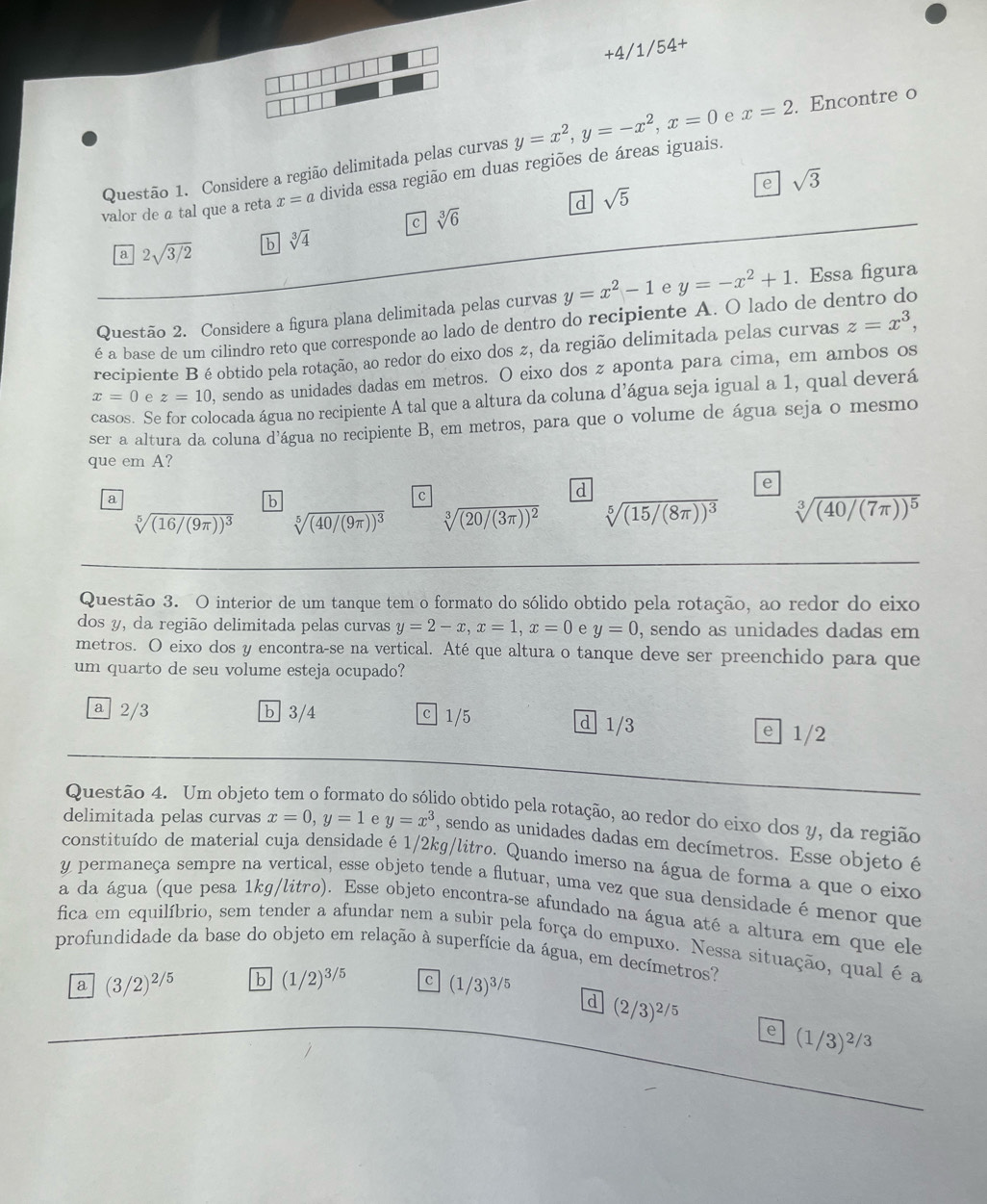 +4/1/54+
Questão 1. Considere a região delimitada pelas curvas y=x^2,y=-x^2,x=0 e x=2. Encontre o
e sqrt(3)
valor de a tal que a reta x=a divida essa região em duas regiões de áreas iguais.
a sqrt(5)
c sqrt[3](6)
a 2sqrt(3/2) b sqrt[3](4)
Questão 2. Considere a figura plana delimitada pelas curvas y=x^2-1 e y=-x^2+1. Essa figura
é a base de um cilindro reto que corresponde ao lado de dentro do recipiente A. O lado de dentro do
recipiente B é obtido pela rotação, ao redor do eixo dos z, da região delimitada pelas curvas z=x^3,
x=0 e z=10 , sendo as unidades dadas em metros. O eixo dos z aponta para cima, em ambos os
casos. Se for colocada água no recipiente A tal que a altura da coluna d’água seja igual a 1, qual deverá
ser a altura da coluna d'água no recipiente B, em metros, para que o volume de água seja o mesmo
que em A?
e
a
b
C
d
sqrt[5]((16/(9π ))^3) sqrt[5]((40/(9π ))^3) sqrt[3]((20/(3π ))^2) sqrt[5]((15/(8π ))^3) sqrt[3]((40/(7π ))^5)
Questão 3. O interior de um tanque tem o formato do sólido obtido pela rotação, ao redor do eixo
dos y, da região delimitada pelas curvas y=2-x,x=1,x=0 e y=0 , sendo as unidades dadas em
metros. O eixo dos y encontra-se na vertical. Até que altura o tanque deve ser preenchido para que
um quarto de seu volume esteja ocupado?
a 2/3 b 3/4 c1/5 e 1/2
d 1/3
Questão 4. Um objeto to do obtido pela rotação, ao redor do eixo dos y, da região
delimitada pelas curvas x=0,y=1 e y=x^3 , sendo as unidades dadas em decímetros. Esse objeto é
constituído de material cuja densidade é 1/2kg/litro. Quando imerso na água de forma a que o eixo
y permaneça sempre na vertical, esse objeto tende a flutuar, uma vez que sua densidade é menor que
a da água (que pesa 1kg/litro). Esse objeto encontra-se afundado na água até a altura em que ele
fica em equilíbrio, sem tender a afundar nem a subir pela força do empuxo. Nessa situação, qual é a
profundidade da base do objeto em relação à superfície da água, em decímetros?
a (3/2)^2/5 b (1/2)^3/5 e (1/3)^3/5 d (2/3)^2/5
e (1/3)^2/3